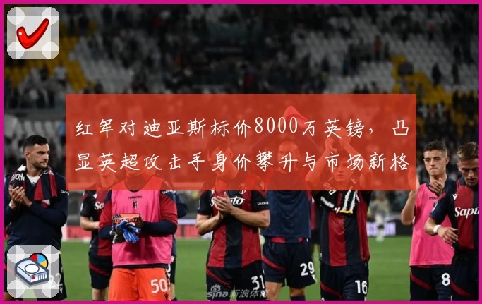 红军对迪亚斯标价8000万英镑,凸显英超攻击手身价攀升与市场新格局