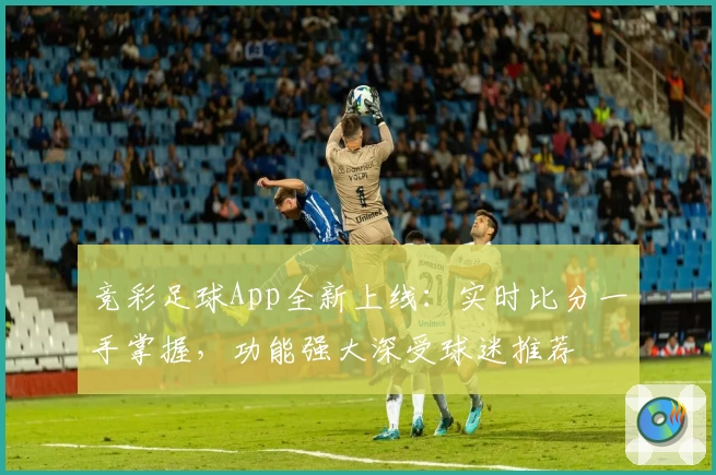 竞彩足球App全新上线:实时比分一手掌握,功能强大深受球迷推荐