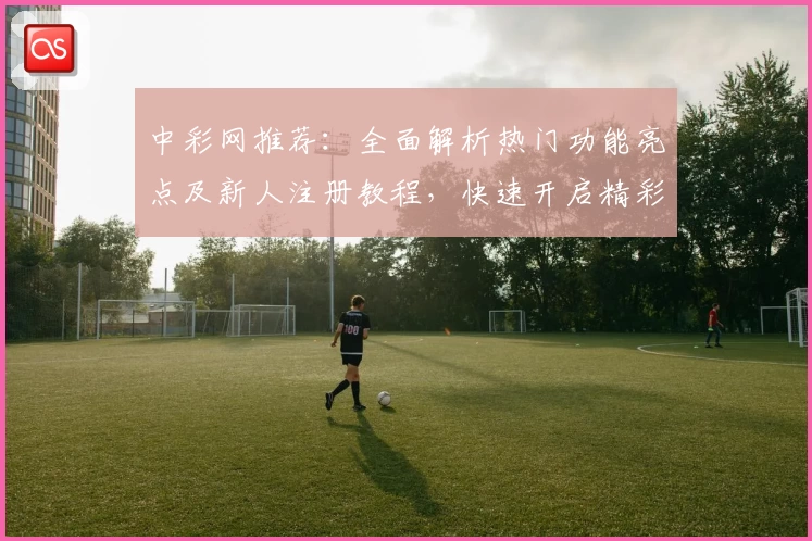 中彩网推荐：全面解析热门功能亮点及新人注册教程，快速开启精彩体验