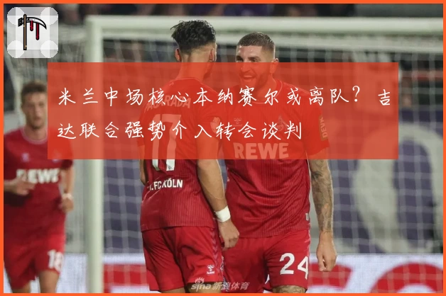 米兰中场核心本纳赛尔或离队?吉达联合强势介入转会谈判