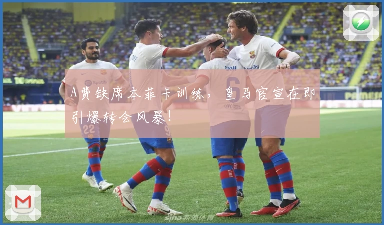 A费缺席本菲卡训练,皇马官宣在即引爆转会风暴!