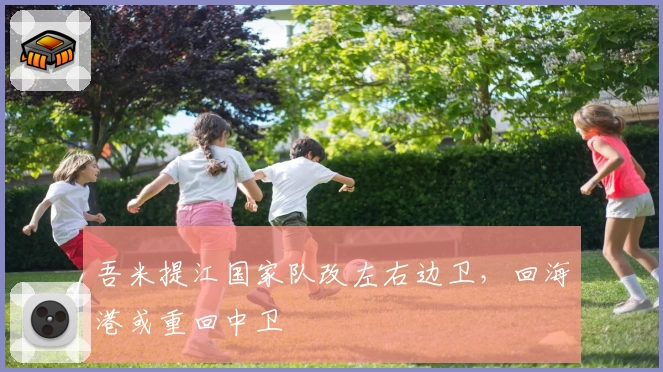 吾米提江国家队改左右边卫,回海港或重回中卫