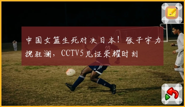 中国女篮生死对决日本!张子宇力挽狂澜,CCTV5见证荣耀时刻