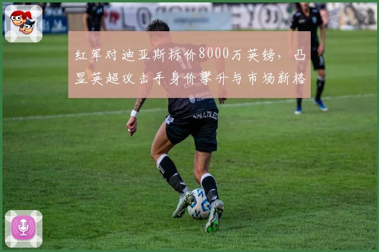 红军对迪亚斯标价8000万英镑,凸显英超攻击手身价攀升与市场新格局