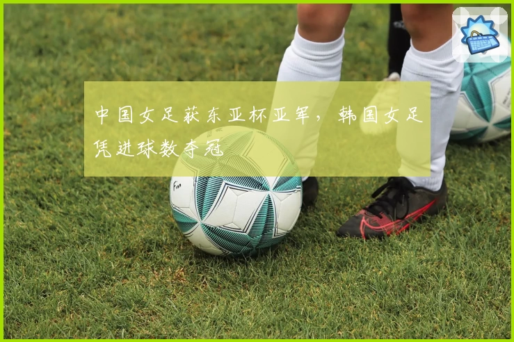 中国女足获东亚杯亚军,韩国女足凭进球数夺冠
