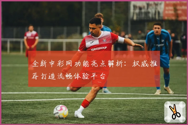 全新中彩网功能亮点解析：权威推荐打造流畅体验平台