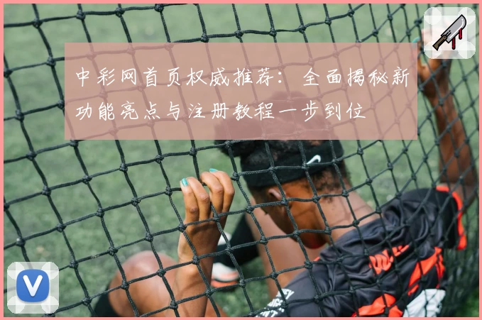 中彩网首页权威推荐：全面揭秘新功能亮点与注册教程一步到位