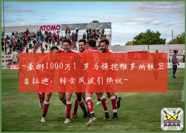 -豪掷1000万!罗马强挖维罗纳铁卫吉拉迪,转会风波引热议-