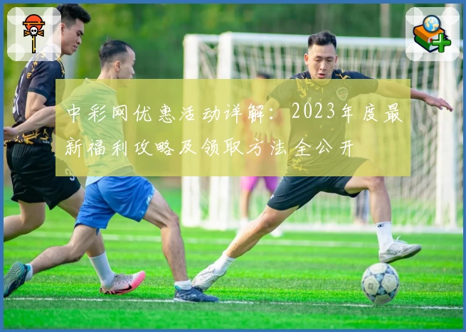 中彩网优惠活动详解：2023年度最新福利攻略及领取方法全公开