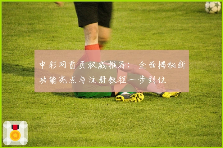 中彩网首页权威推荐：全面揭秘新功能亮点与注册教程一步到位