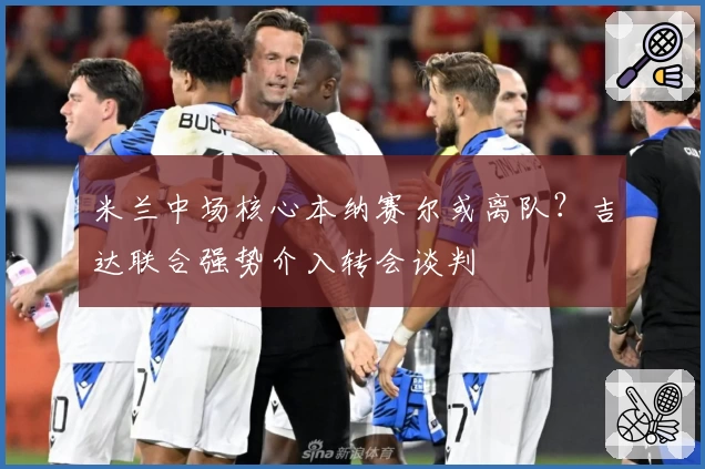 米兰中场核心本纳赛尔或离队?吉达联合强势介入转会谈判