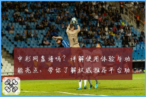 中彩网靠谱吗？详解使用体验与功能亮点，带你了解权威推荐平台助手