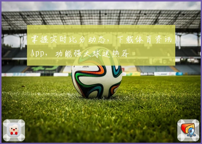 掌握实时比分动态,下载体育资讯App,功能强大球迷热荐