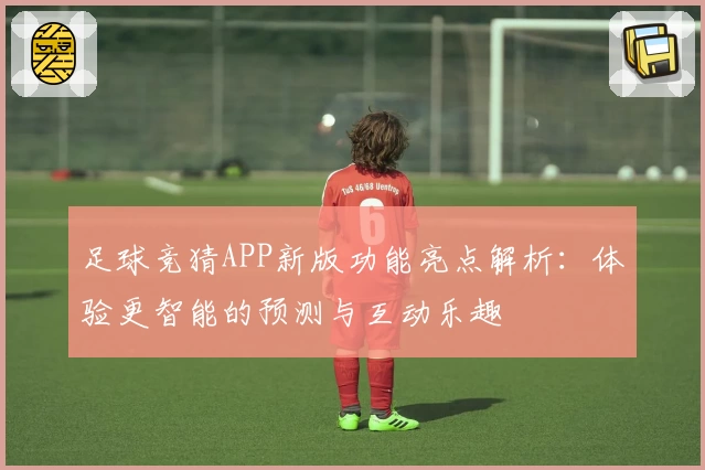 足球竞猜APP新版功能亮点解析：体验更智能的预测与互动乐趣