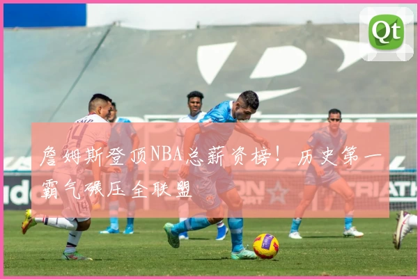 詹姆斯登顶NBA总薪资榜！历史第一霸气碾压全联盟