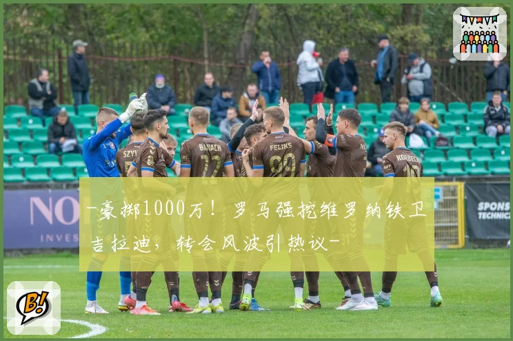 -豪掷1000万!罗马强挖维罗纳铁卫吉拉迪,转会风波引热议-