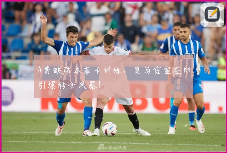 A费缺席本菲卡训练,皇马官宣在即引爆转会风暴!